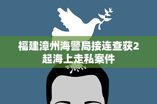 福建漳州海警局接连查获2起海上走私案件