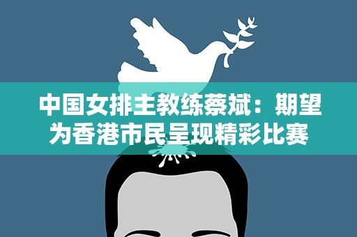 中国女排主教练蔡斌：期望为香港市民呈现精彩比赛