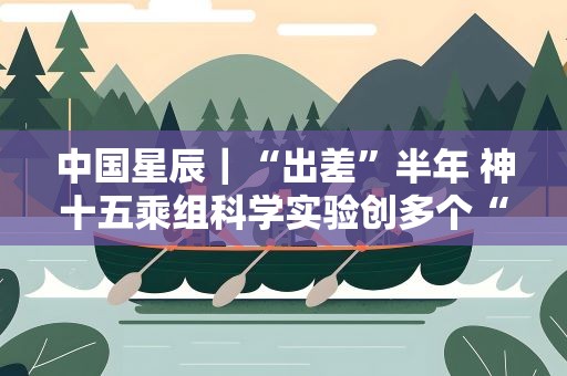 中国星辰｜“出差”半年 神十五乘组科学实验创多个“首次”