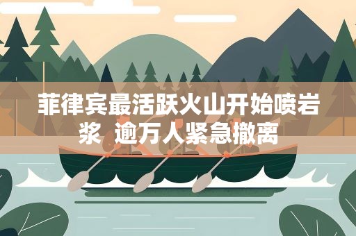 菲律宾最活跃火山开始喷岩浆 逾万人紧急撤离