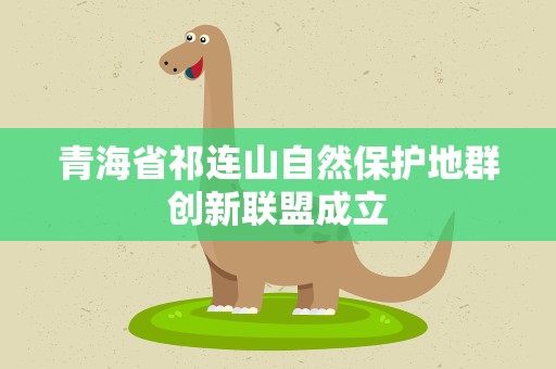 青海省祁连山自然保护地群创新联盟成立