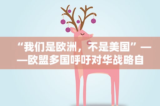“我们是欧洲，不是美国”——欧盟多国呼吁对华战略自主