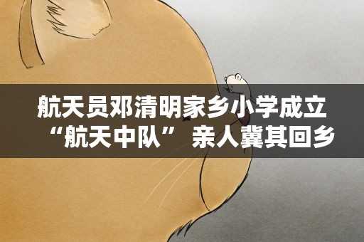 航天员邓清明家乡小学成立“航天中队” 亲人冀其回乡团聚