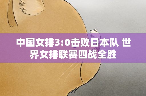 中国女排3:0击败日本队 世界女排联赛四战全胜