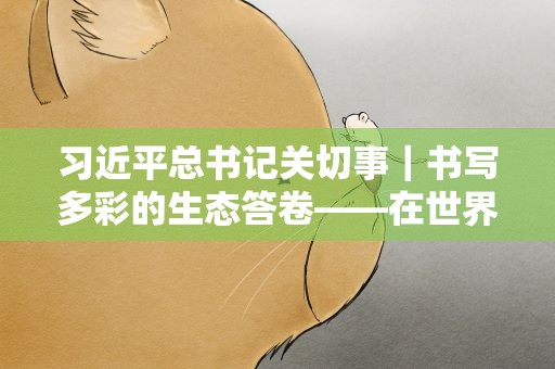 习近平总书记关切事｜书写多彩的生态答卷——在世界环境日到来之际倾听人与自然和谐共生的故事