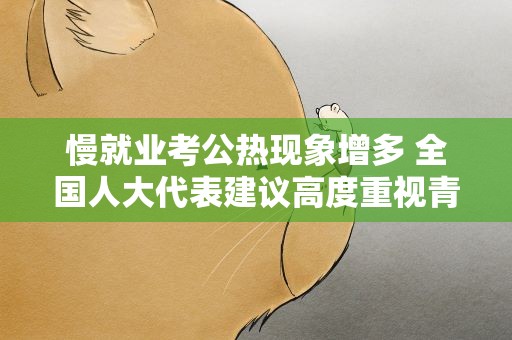 慢就业考公热现象增多 全国人大代表建议高度重视青年就业问题