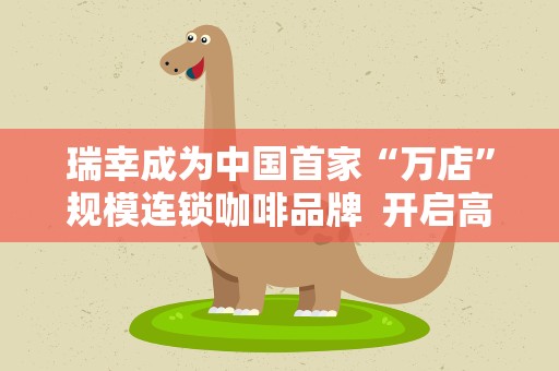 瑞幸成为中国首家“万店”规模连锁咖啡品牌 开启高品质咖啡9.9元时代