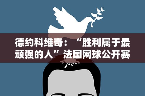 德约科维奇：“胜利属于最顽强的人”法国网球公开赛男单决赛落幕 小德第23次捧起大满贯奖杯