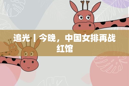 追光丨今晚，中国女排再战红馆