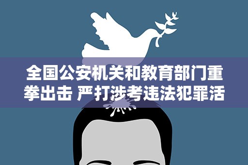 全国公安机关和教育部门重拳出击 严打涉考违法犯罪活动 全力维护高考安全