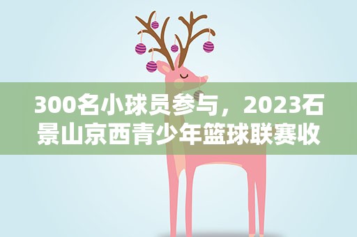 300名小球员参与，2023石景山京西青少年篮球联赛收官