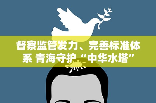 督察监管发力、完善标准体系 青海守护“中华水塔”