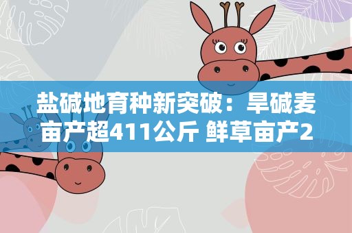 盐碱地育种新突破：旱碱麦亩产超411公斤 鲜草亩产2437公斤