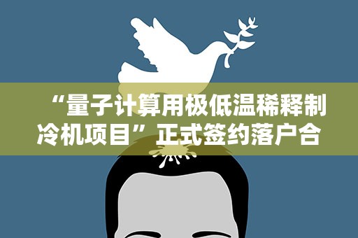 “量子计算用极低温稀释制冷机项目”正式签约落户合肥高新区