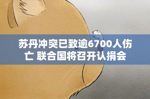 苏丹冲突已致逾6700人伤亡 联合国将召开认捐会