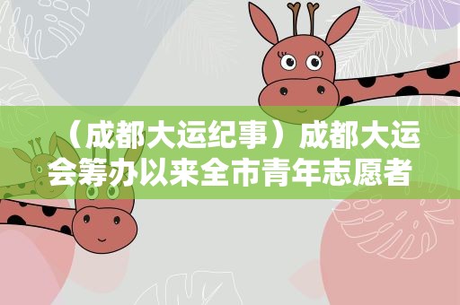 （成都大运纪事）成都大运会筹办以来全市青年志愿者注册数量同比增长107%