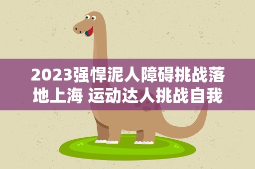 2023强悍泥人障碍挑战落地上海 运动达人挑战自我