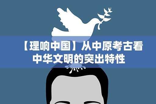 【理响中国】从中原考古看中华文明的突出特性