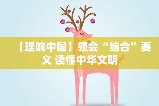 【理响中国】领会“结合”要义 读懂中华文明