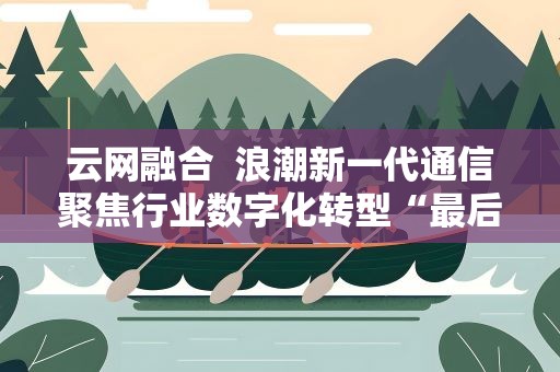 云网融合 浪潮新一代通信聚焦行业数字化转型“最后一公里”