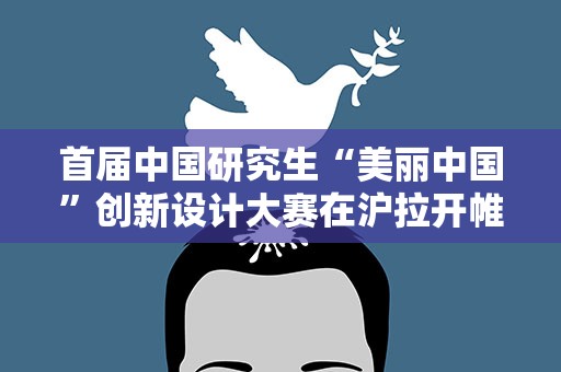 首届中国研究生“美丽中国”创新设计大赛在沪拉开帷幕