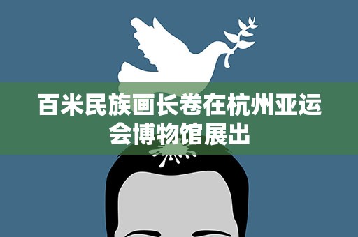 百米民族画长卷在杭州亚运会博物馆展出