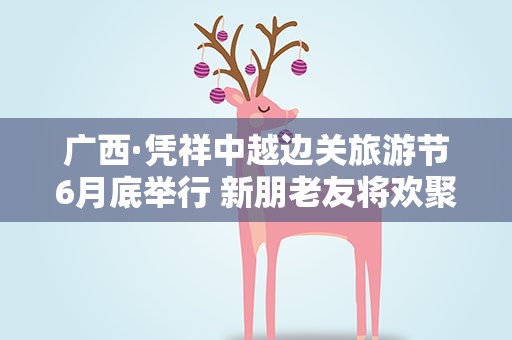 广西·凭祥中越边关旅游节6月底举行 新朋老友将欢聚边城叙合作