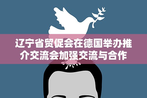 辽宁省贸促会在德国举办推介交流会加强交流与合作
