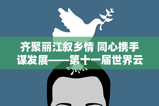 齐聚丽江叙乡情 同心携手谋发展——第十一届世界云南同乡联谊大会在丽江举办