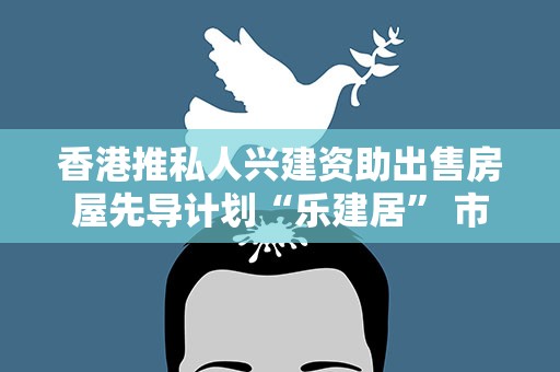 香港推私人兴建资助出售房屋先导计划“乐建居” 市价六五折出售