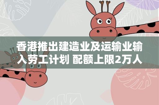 香港推出建造业及运输业输入劳工计划 配额上限2万人