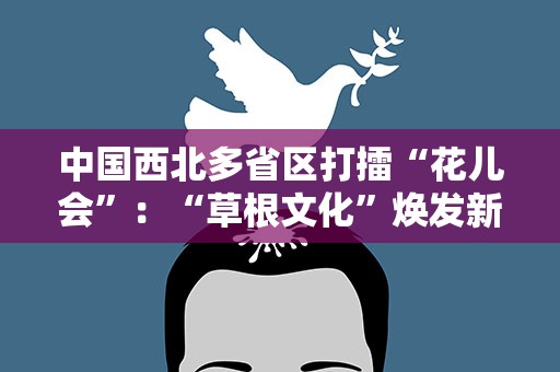 中国西北多省区打擂“花儿会”：“草根文化”焕发新时尚