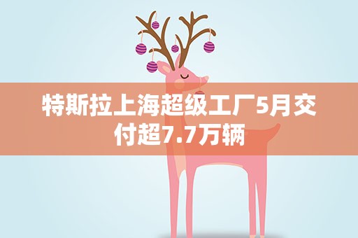 特斯拉上海超级工厂5月交付超7.7万辆