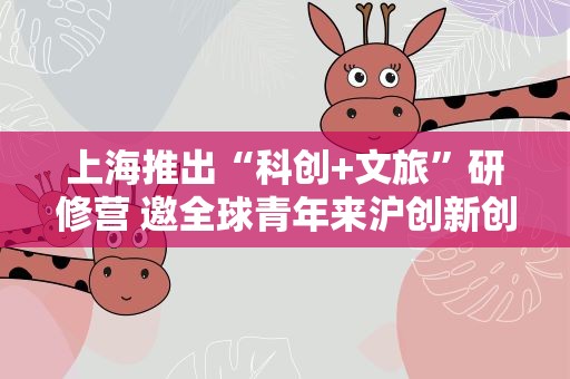 上海推出“科创+文旅”研修营 邀全球青年来沪创新创业