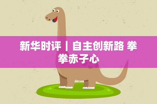 新华时评｜自主创新路 拳拳赤子心