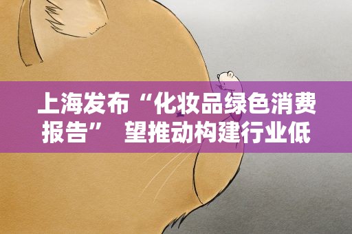 上海发布“化妆品绿色消费报告” 望推动构建行业低碳路径