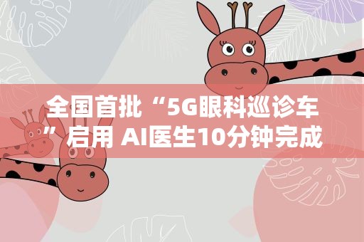 全国首批“5G眼科巡诊车”启用 AI医生10分钟完成眼部体检