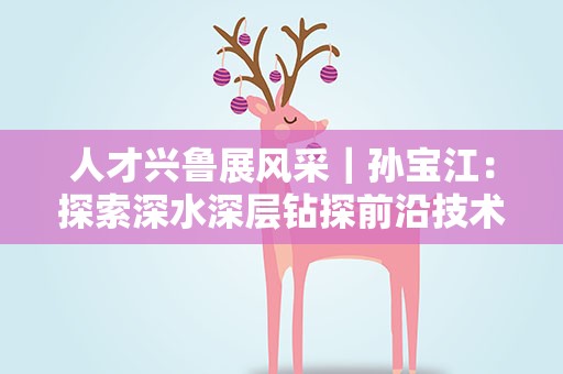 人才兴鲁展风采｜孙宝江：探索深水深层钻探前沿技术