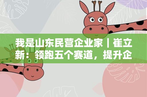 我是山东民营企业家｜崔立新：领跑五个赛道，提升企业竞争力