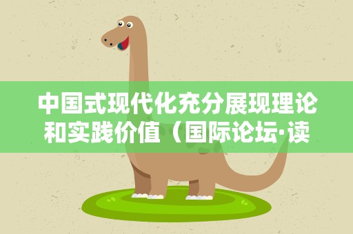 中国式现代化充分展现理论和实践价值（国际论坛·读懂中国·读懂中国共产党）
