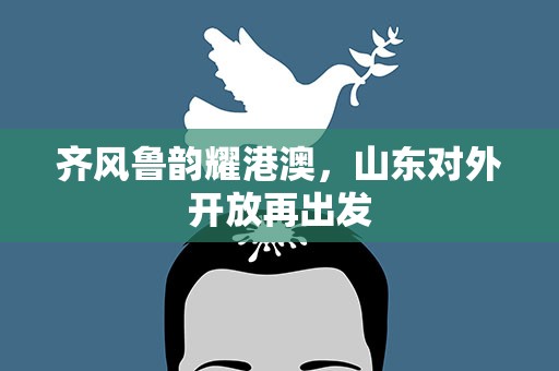 齐风鲁韵耀港澳，山东对外开放再出发