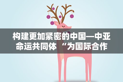 构建更加紧密的中国—中亚命运共同体 “为国际合作树立典范”