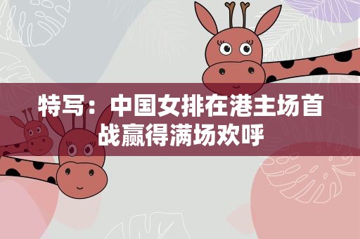 特写：中国女排在港主场首战赢得满场欢呼