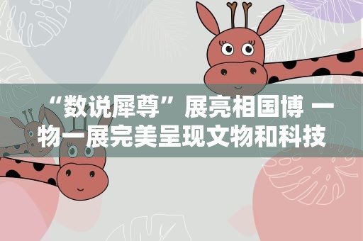 “数说犀尊”展亮相国博 一物一展完美呈现文物和科技融合