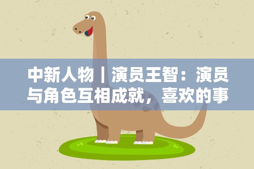 中新人物｜演员王智：演员与角色互相成就，喜欢的事情要坚持
