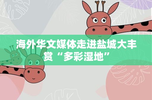 海外华文媒体走进盐城大丰赏“多彩湿地”
