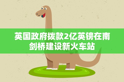 英国政府拨款2亿英镑在南剑桥建设新火车站
