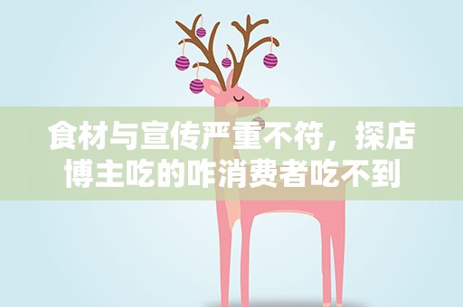 食材与宣传严重不符，探店博主吃的咋消费者吃不到