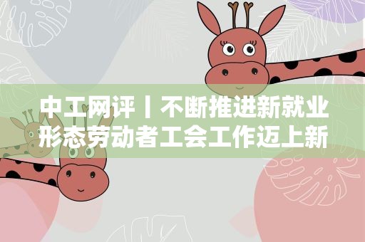 中工网评丨不断推进新就业形态劳动者工会工作迈上新台阶