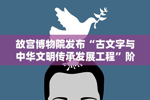 故宫博物院发布“古文字与中华文明传承发展工程”阶段成果